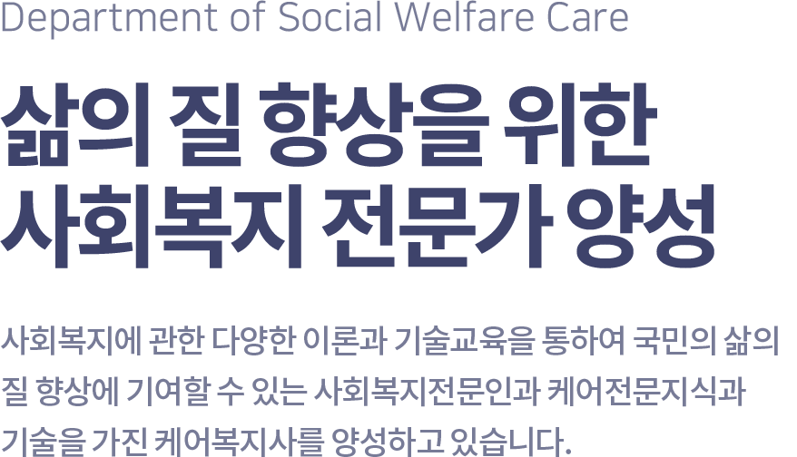 Department of Social Welfare Care 삶의 질 향상을 위한 사회복지 전문가 양성, 사회복지에 관한 다양한 이론과 기술교육을 통하여 국민의 삶의 질 향상에 기여할 수 있는 사회복지전문인과 케어전문지식과 기술을 가진 케어복지사를 양성하고 있습니다.